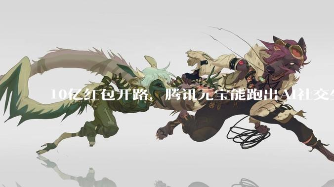 10亿红包开路，腾讯元宝能跑出AI社交生态吗?_App_用户_活动