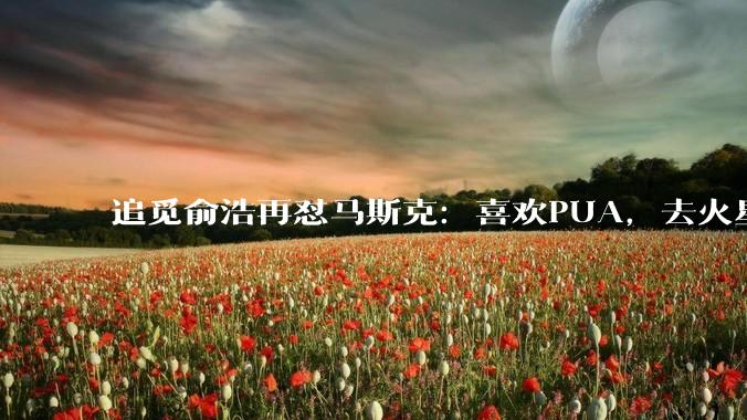 追觅俞浩再怼马斯克：喜欢PUA，去火星太扯淡_地球_人类_收购