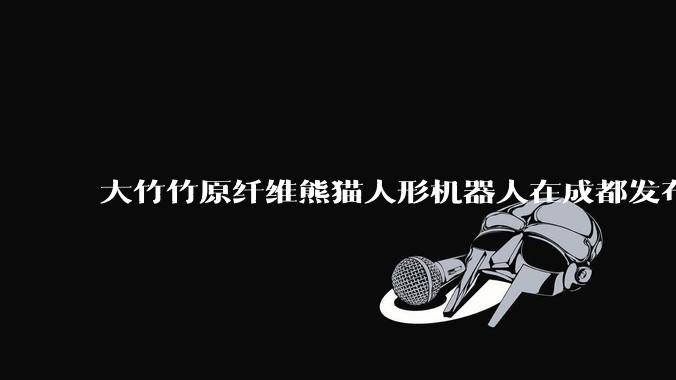 大竹竹原纤维熊猫人形机器人在成都发布 首个量产基地落地_项目_产业_复合材料