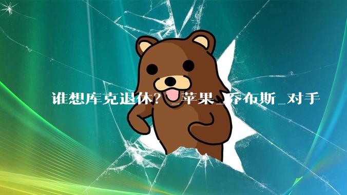 谁想库克退休？_苹果_乔布斯_对手