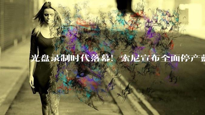光盘录制时代落幕！索尼宣布全面停产蓝光录像机_市场_***_存储