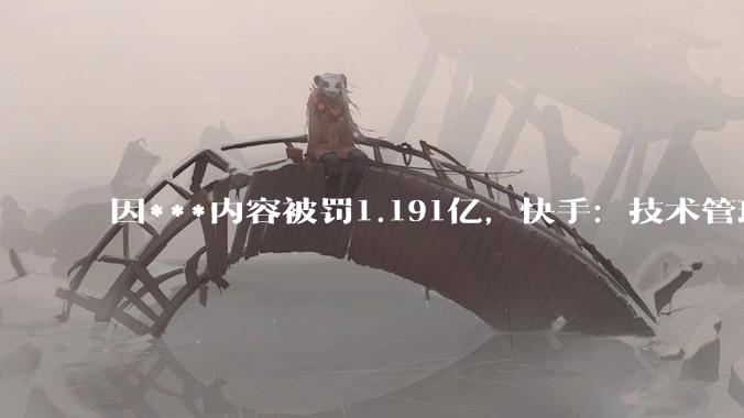 因***内容被罚1.191亿，快手：技术管理、应急处置不及时导致；诚恳接受，坚决整改_平台_同比增长