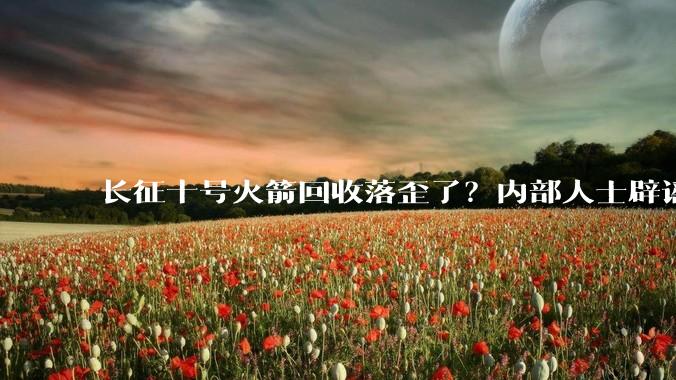 长征十号火箭回收落歪了？内部人士辟谣_玉渊谭_试验_平台