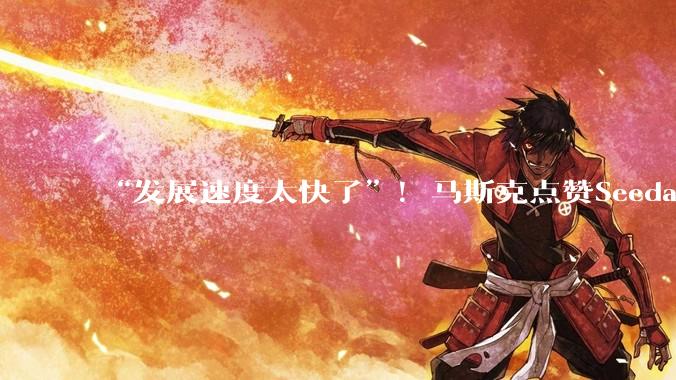 “发展速度太快了”！马斯克点赞Seedance 2.0，字节：还远不完美_模型_***_能力
