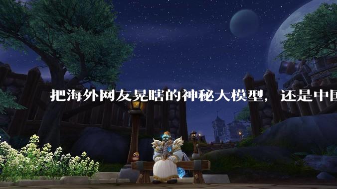 把海外网友晃瞎的神秘大模型，还是中国制造。_智谱_世超_DeepSeek