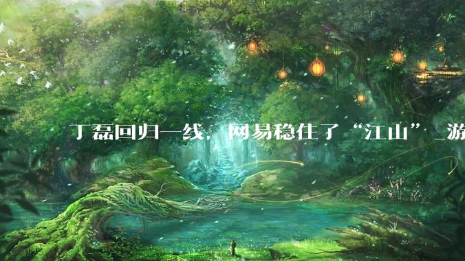 丁磊回归一线，网易稳住了“江山”_游戏_丁迎峰_包括