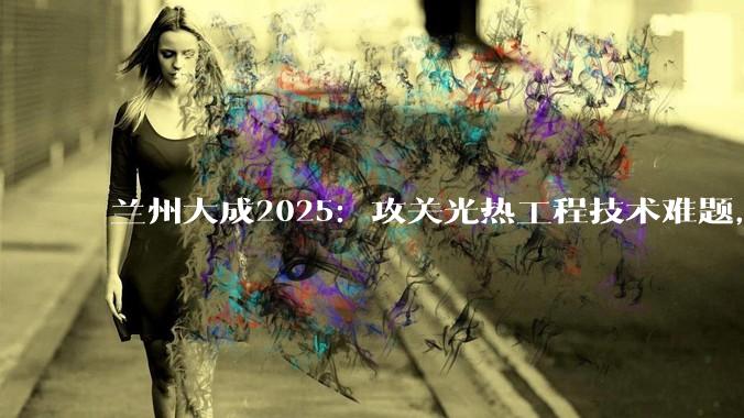 兰州大成2025：攻关光热工程技术难题，取得明显成效_公司_方向新_发展