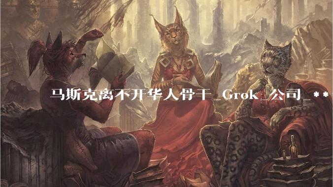 马斯克离不开华人骨干_Grok_公司_***