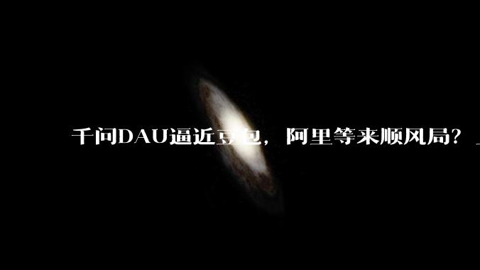 千问DAU逼近豆包，阿里等来顺风局？_用户_奶茶_产品