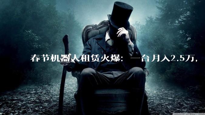 春节机器人租赁火爆：一台月入2.5万，从业者称6个月可回本_场景_的订单_平台