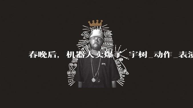 春晚后，机器人卖爆了_宇树_动作_表演