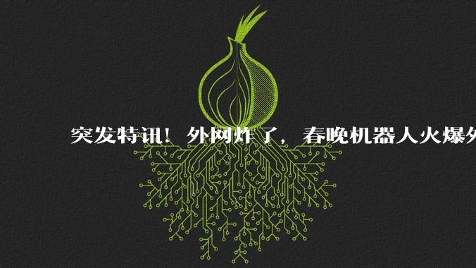 突发特讯！外网炸了，春晚机器人火爆外网，人均“震惊脸”，直言跟不上节奏_中国_科技_技术