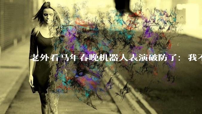 老外看马年春晚机器人表演破防了：我不信，这一定是AI产生的幻觉_网友_特斯拉_什么