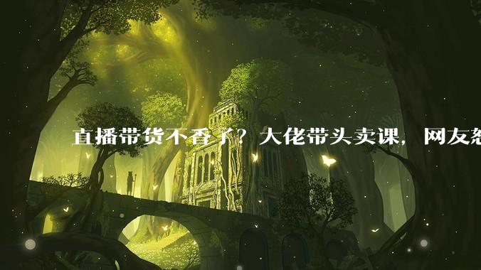 直播带货不香了？大佬带头卖课，网友怒喊：这波割韭菜更狠_小雷_培训学校_赛道