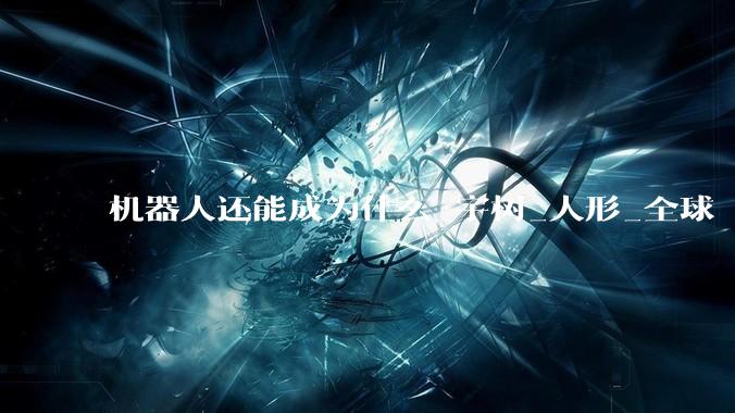 机器人还能成为什么_宇树_人形_全球