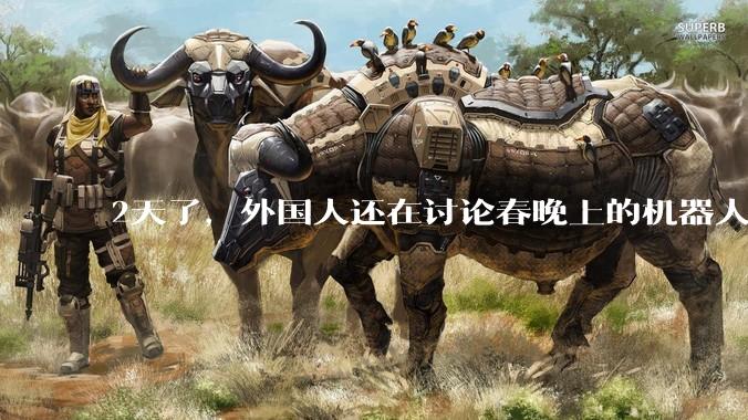 2天了，外国人还在讨论春晚上的机器人。尤其是美国和日本的网民，看起来已经破了大防_技术_反思_产业